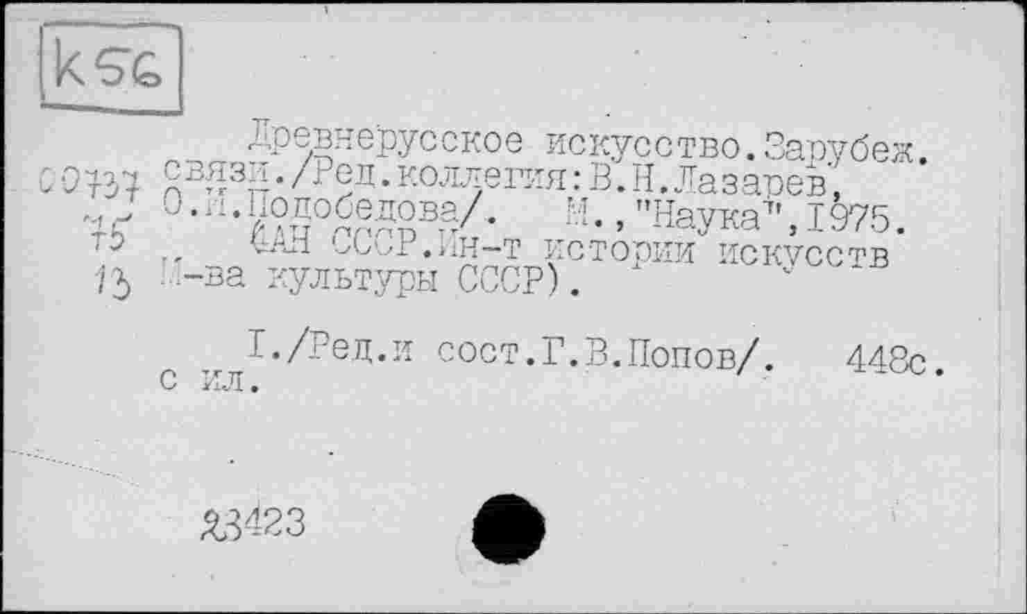 ﻿Древнерусское искусство.Зарубеж.
СОВ? пВ^3Д*/; ед.коллегия:В.Н.Лазарев, •}Ь	а-> "Harn’. 1975.
'	..	^С^Р.иН-Т истории ИСКУССТВ
72) -ва культуры СССР). 1	'	*
тг ^-/Ред.и сост.Г.В.Попов/. 448с. С PL7I •
Я3423